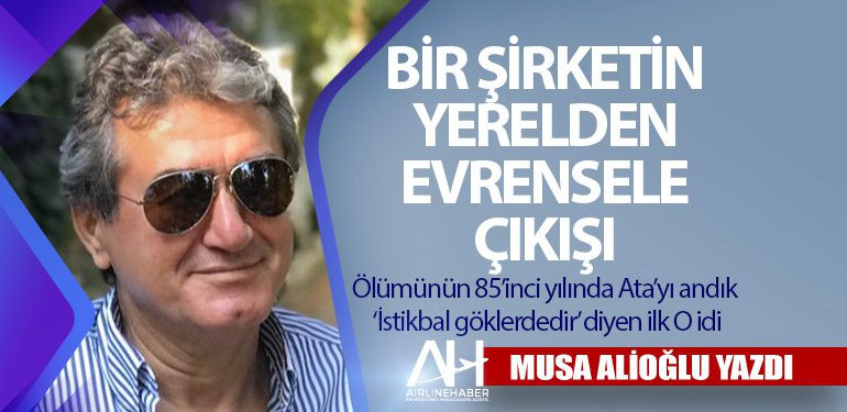 Bir Şirketin Yerelden Evrensele Çıkışı. Ölümünün 85’inci yılında Ata’yı andık ‘İstikbal göklerdedir’ diyen ilk O idi