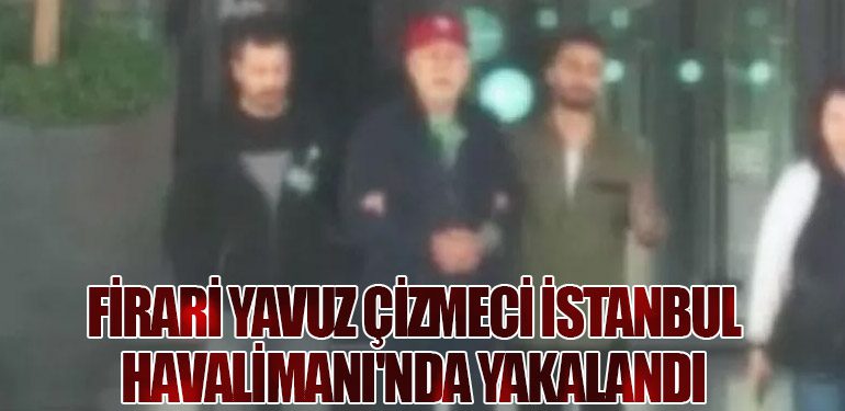 Firari Yavuz Çizmeci İstanbul Havalimanı'nda Yakalandı