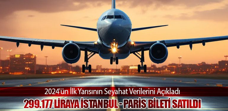 2024'ün İlk Yarısının Seyahat Verilerini Açıkladı. 299.177 Liraya İstanbul - Paris Bileti Satıldı