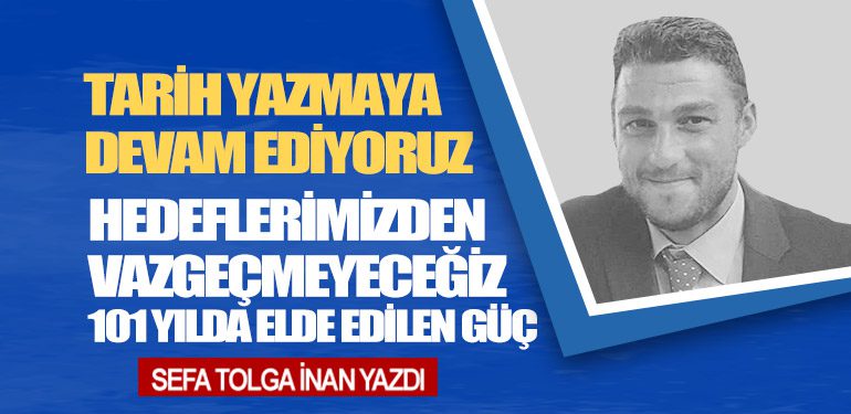 Tarih Yazmaya Devam Ediyoruz. Hedeflerimizden Vazgeçmeyeceğiz: 101 Yılda Elde Edilen Güç