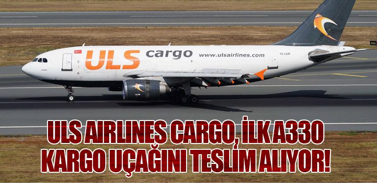 ULS Airlines Cargo, İlk A330 Kargo Uçağını Teslim Alıyor!